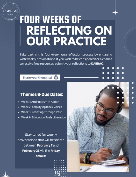 On a blue background appears a photograph of a Black person with short hair, wearing glasses and headphones looking down with pen and writing pad in hand. The title reads FOUR WEEKS of Reflecting on Our Practice. Below it says: Take part in this four-week long reflection process by engaging with weekly provocations. If you wish to be considered for a chance to receive free resources, submit your reflections to DABRAC. 

Share your thoughts!

Themes & Due Dates:

Week 1: Anti-Racism in Action 
Week 2: Amplifying Black Voices 
Week 3: Resisting Through Rest 
Week 4: Education Fuels Liberation 


Stay tuned for weekly provocations that will be shared between February 7 and February 28 via the Friday emails!

