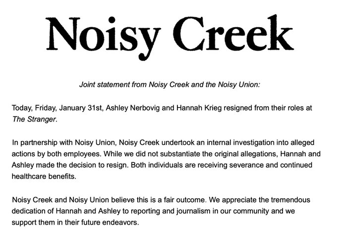 Joint statement from Noisy Creek and the Noisy Union: 

Today, Friday, January 31st, Ashley Nerbovig and Hannah Krieg resigned from their roles at The Stranger. 

In partnership with Noisy Union, Noisy Creek undertook an internal investigation into alleged actions by both employees. While we did not substantiate the original allegations, Hannah and Ashley made the decision to resign. Both individuals are receiving severance and continued healthcare benefits. 

Noisy Creek and Noisy Union believe this is a fair outcome. We appreciate the tremendous dedication of Hannah and Ashley to reporting and journalism in our community and we support them in their future endeavors. 
