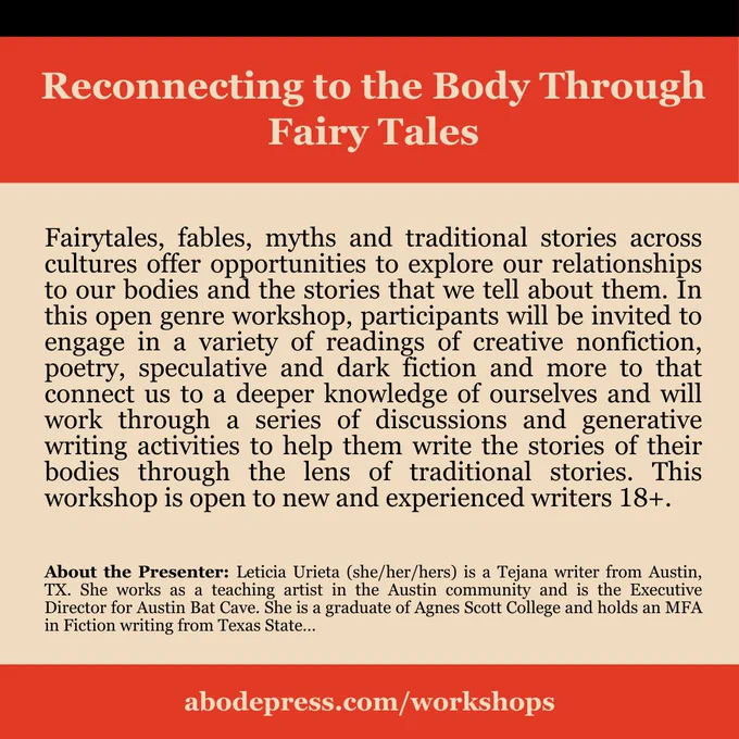 Reconnecting to the Body Through Fairy Tales

Fairytales, fables, myths and traditional stories across cultures offer opportunities to explore our relationships to our bodies and the stories that we tell about them. In this open genre workshop, participants will be invited to engage in a variety of readings of creative nonfiction, poetry, speculative and dark fiction and more to that connect us to a deeper knowledge of ourselves and will work through a series of discussions and generative writing activities to help them write the stories of their bodies through the lens of traditional stories. This workshop is open to new and experienced writers 18 .

About the Presenter: Leticia Urieta (she/her/hers) is a Tejana writer from Austin, TX. She works as a teaching artist in the Austin community and is the Executive Director for Austin Bat Cave. She is a graduate of Agnes Scott College and holds an MFA in Fiction writing from Texas State University. 

abodepress.com/workshops