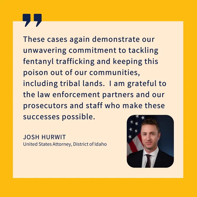 These cases again demonstrate our unwavering commitment to tackling fentanyl trafficking and keeping this poison out of our communities, including tribal lands.  I am grateful to the law enforcement partners and our prosecutors and staff who make these successes possible.
JOSH HURWIT
United States Attorney, District of Idaho