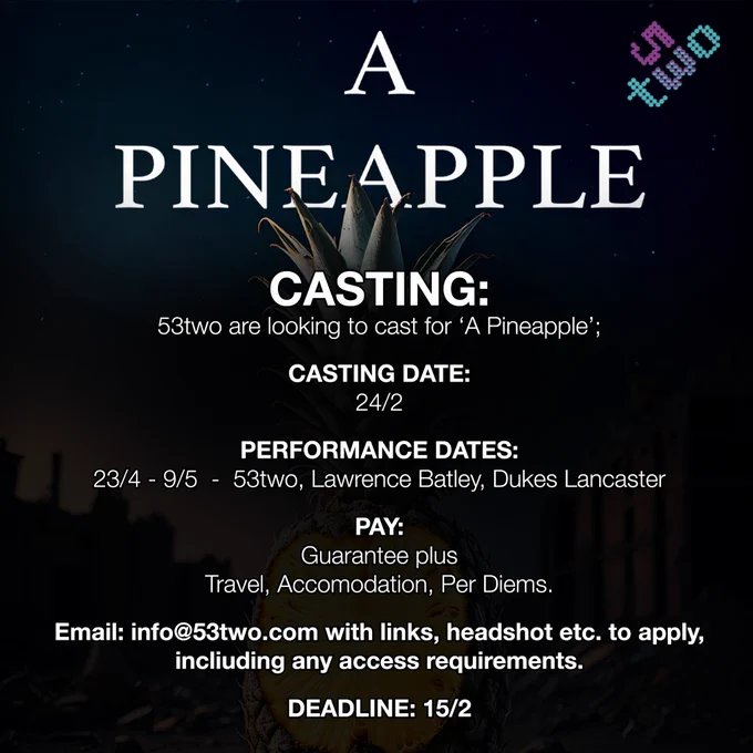 A
PINEAPPLE
CASTING:
53two are looking to cast for 'A Pineapple';
CASTING DATE:
24/2
PERFORMANCE DATES:
23/4 - 9/5 - 53two, Lawrence Batley, Dukes Lancaster
PAY:
Guarantee plus
Travel, Accomodation, Per Diems.
Email: info@53two.com with links, headshot etc. to apply, including any access requirements.
DEADLINE: 15/2
