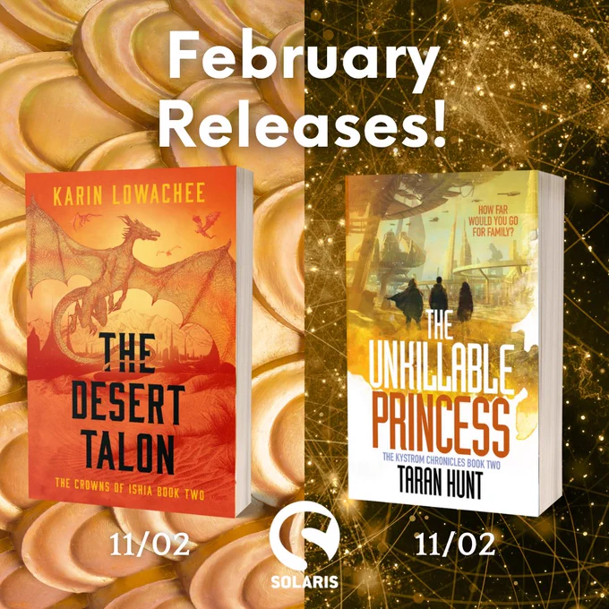 1. White text "February releases" at the top, below this two 3D paperbacks THE DESERT TALON by Karin Lowachee and THE UNKILLABLE PRINCESS by Taran Hunt. White text underneath each says "`11/02" The white Solaris logo is in the middle at the bottom. The background is split in half with gold scales on one side and black and yellow space imagery on the other.