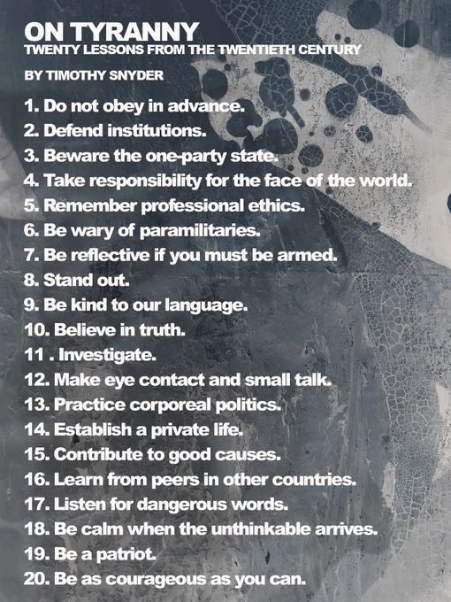 ON TYRANNY: TWENTY LESSONS FROM THE TWENTIETH CENTURY
BY TIMOTHY SNYDER quote:
1. Do not obey in advance
2. Defend institutions.
3. Beware the one party state
4. Take responsibility for the face of the world
5. Remember professional ethics.
6. Be wary of paramilitaries.
7. Be reflective if you must be armed.
8. Stand out.
9. Be kind to our language.
10. Believe in truth.
11 . Investigate.
12. Make eye contact and small talk.
13. Practice corporeal politics.
14. Establish a private life,
15. Contribute to good causes.
16. Learn from peers in other countries.
17. Listen for dangerous words.
18. Be calm when the unthinkable arrives.
19. Be a patriot.
20. Be as courageous as you can.