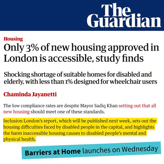 The Guardian logo. Screenshot of article. Housing. Only 3% of new housing approved in London is accessible, study finds.
Shocking shortage of suitable homes for disabled and elderly, with less than 1% designed for wheelchair users. 
Chaminda Jayanetti. 
The low compliance rates are despite Mayor Sadiq Khan setting out that all new housing should meet one of these standards. 
Highlighted in yellow: Inclusion London’s report, which will be published next week, sets out the housing difficulties faced by disabled people in the capital, and highlights the harm inaccessible housing causes to disabled people’s mental and physical health.
Barriers at Home launches on Wednesday