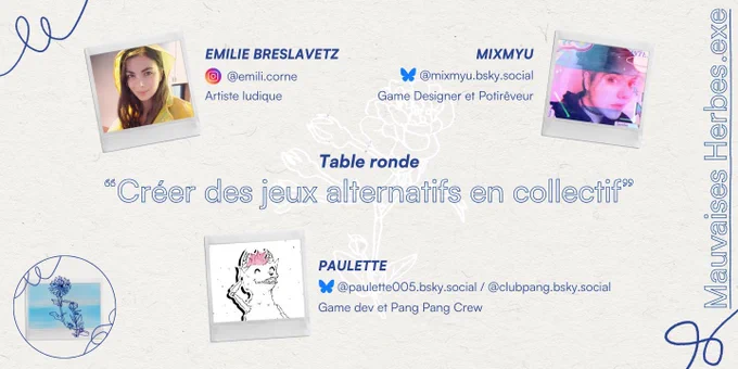 Mauvaises Herbes.exe

EMILIE BRESLAVETZ
@emili.corne
Artiste ludique
MIXMYU
@mixmyu.bsky.social
Game Designer et Potirêveur
Table ronde
"Créer des jeux alternatifs en collectif"
PAULETTE
@paulette005.bsky.social/ @clubpang.bsky.social
Game dev et Pang Pang Crew
