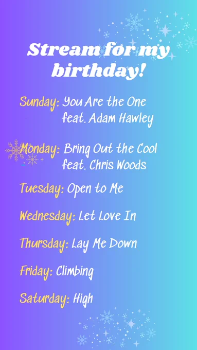 Stream for my Birthday!

Sunday: You are the One feat. Adam Hawley

Monday: Bring Out the Cool feat. Chris Woods

Tuesday: Open to Me 

Wednesday: Let Love In

Thursday: Lay Me Down

Friday: Climbing

Saturday: High

Background is purple ombre into light turquoise. There are light snowflakes and sparkles at the top right, bottoms, and left side of the graphic. These are the songs to play each day to celebrate artist Karrie Pavish Anderson’s birthday season this week.
