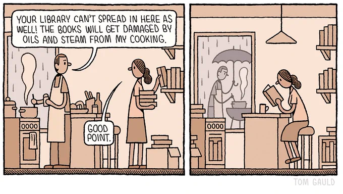 Panel One: 

A man is cooking in a kitchen. Behind him, his partner unpacks books from a cardboard box and puts them on shelves. He says to here “Your library can't spread in here as well! The books will get damaged by oils and steam from my cooking.”

“Good point.” She replies.

Panel Two:

The woman now sits at the kitchen counter reading. Her books fill every shelf and cupboard in the kitchen. Through the window we can see that  outside, in the rain, the man is attempting to cook on a barbecue.