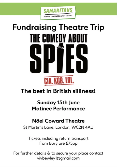 SAMARITANS
BURY ST. EDMUNDS & WEST SUFFOLK
Fundraising Theatre Trip
THE COMEDY ABOUT SPIES
CIA. KGB. LOL.
The best in British silliness!
Sunday 15th June
Matinee Performance
Nöel Coward Theatre
St Martin's Lane, London, WC2N 4AU
Tickets including return transport from Bury are £75pp
For further details & to secure your place contact vivbewley1@gmail.com
