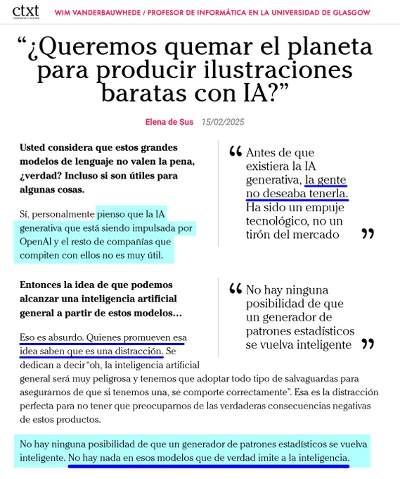 Wim Vanderbauwhede / Profesor de Informática en la Universidad de Glasgow

“¿Queremos quemar el planeta para producir ilustraciones baratas con IA?” Elena de Sus 15/02/2025

Usted considera que estos grandes modelos de lenguaje no valen la pena, ¿verdad? Incluso si son útiles para algunas cosas.

Sí, personalmente pienso que la IA generativa que está siendo impulsada por OpenAI y el resto de compañías que compiten con ellos no es muy útil. 

"Antes de que existiera la IA generativa, la gente no deseaba tenerla. Ha sido un empuje tecnológico, no un tirón del mercado"

No hay ninguna posibilidad de que un generador de patrones estadísticos se vuelva inteligente. No hay nada en esos modelos que de verdad imite a la inteligencia.

https://ctxt.es/es/20250201/Politica/48565/Elena-de-Sus-entrevista-Wim-Vanderbauwhede-IA-deepseek-medioambiente.htm