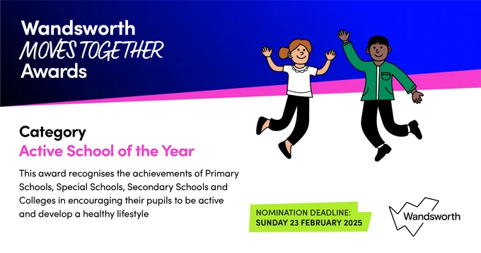 Image with text: Wandsworth Moves Together Awards. Category Active School of the Year. This award recognises the achievements of Primary Schools, Special Schools, Secondary Schools and Colleges in encouraging their pupils to be active and develop a healthy lifestyle. Nomination deadline: Sunday 23 February 2025
