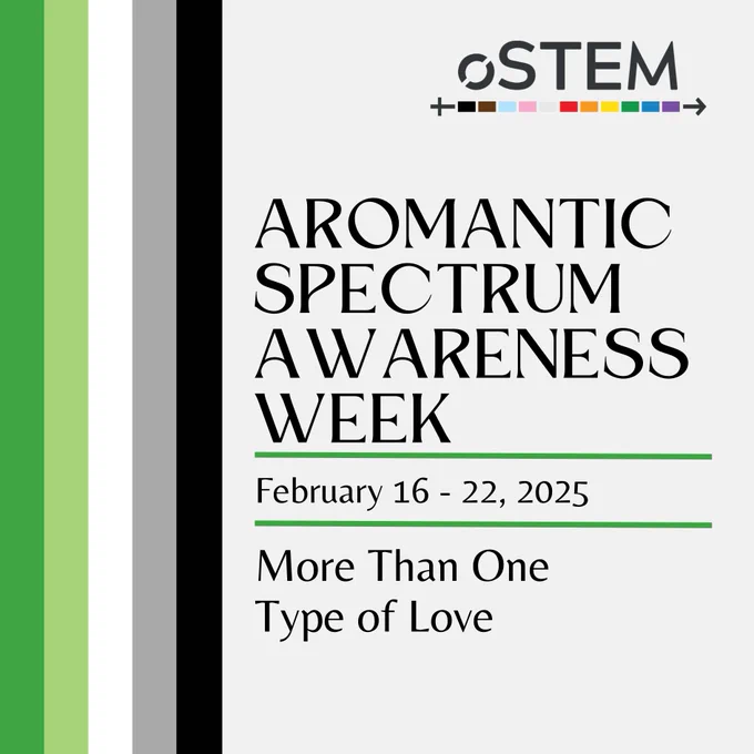 An off-white background with five vertical stripes on the left in the colors of the Aromantic Flag - green, light green, white, grey, and black. On the right side is large black text that says “Aromantic Spectrum Awareness Week.” Below is a green line, with smaller text below that says “February 16-22, 2025.” Below is another green line, and below is more text that says “More Than One Type of Love.”
 At the top is the oSTEM logo. 