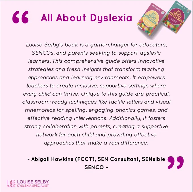 All About Dyslexia
All About Dyslexia, and Image of Books. Then in quote marks: Louise Selby's book is a game-changer for educators, SENCOs, and parents seeking to support dyslexic learners. This comprehensive guide offers innovative strategies and fresh insights that transform teaching approaches and learning environments. It empowers teachers to create inclusive, supportive settings where every child can thrive. Unique to this guide are practical, classroom-ready techniques like tactile letters and visual mnemonics for spelling, engaging phonics games, and effective reading interventions. Additionally, it fosters strong collaboration with parents, creating a supportive network for each child and providing effective approaches that make a real difference.

- Abigail Hawkins (FCCT), SEN Consultant, SENsible SENCO ~
