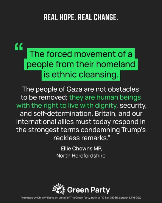 "The forced movement of a people from their homeland is ethnic cleansing.

The people of Gaza are not obstacles to be removed; they are human beings with the right to live with dignity, security, and self-determination. Britain, and our international allies must today respond in the strongest terms condemning Trump’s reckless remarks."

Ellie Chowns MP, North Herefordshire

Green Party
Promoted by Chris Williams on behalf of the Green Party, both at PO Box 78066, London SE16 9GQ.