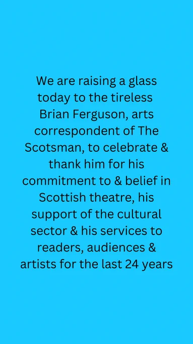 We are raising a glass today to the tireless Brian Ferguson, arts correspondent of The Scotsman, to celebrate & thank him for his commitment to & belief in Scottish theatre, his support of the cultural sector & his services to readers, audiences & artists for the last 24 years