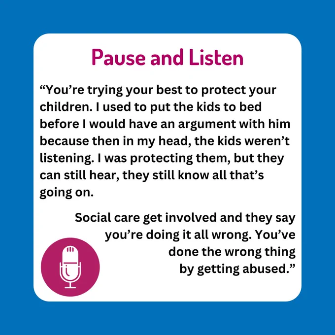 Graphic reads: Pause and Listen. “You’re trying your best to protect your children. I used to put the kids to bed before I would have an argument with him because then in my head, the kids weren’t listening. I was protecting them, but they can still hear, they still know all that’s going on. Social care get involved and they say you’re doing it all wrong. You’ve done the wrong thing by getting abused.” 
