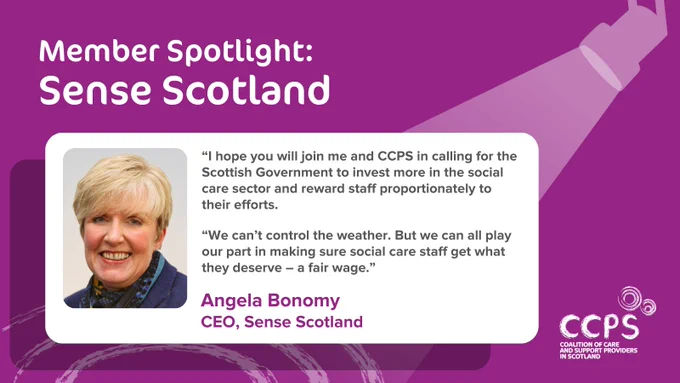 A purple card with a heading in white letters which says ‘Member Spotlight: Sense Scotland’, followed by a quote below which reads: “I hope you will join me and CCPS in calling for the Scottish Government to invest more in the social care sector and reward staff proportionately to their efforts. We can’t control the weather. But we can all play our part in making sure social care staff get what they deserve – a fair wage.” The quote is attributed at the bottom to Angela Bonomy, CEO of Sense Scotland. A picture of Angela is on the left of the quote. There is a graphic of a spotlight at the top right, with the light from it shining down onto Angela’s quote, and some concentric circles underneath. The CCPS logo is featured at the bottom right.
