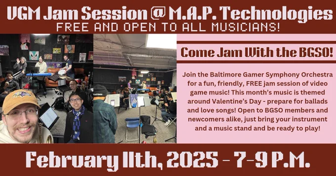 “Come Jam With the BGSO! VGM Jam Session at M.A.P. Technologies. Free and open to all musicians! Join the Baltimore Gamer Symphony Orchestra for a fun, friendly, FREE jam session of video game music! This month’s music is themed around Valentine's Day - prepare for ballads and love songs! Open to BGSO members and newcomers alike, just bring your instrument and be ready to play!
February 11th, 2025 - 7-9 P.M.” Text and background are alternating pink, red, and white. There are 2 pictures of participants at recent jam sessions and decorative music notes along the sides 