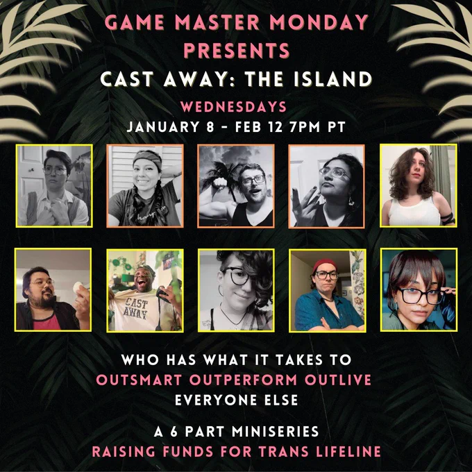 Elyse, Megan, Chad, Alex, and Rachel have been grayed out

Game Master Monday Presents
Cast Away: The Island
Wednesdays January 8 - Feb 12 7pm PT

Who has what it takes to outsmart, outperform, outlive everyone else?

A 6 Part Miniseries raising funds for Trans Lifeleine