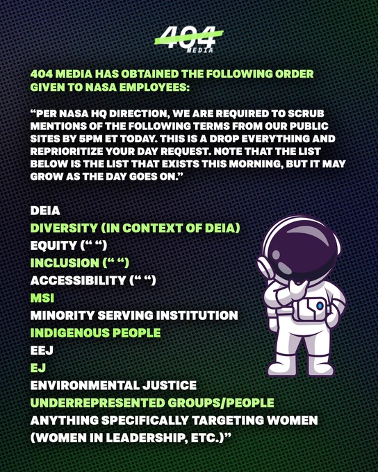 Full list of all the things NASA is being asked to remove from their websites: 

404 Media has obtained the following order given to NASA employees:
“Per NASA HQ direction, we are required to scrub mentions of the following terms from our public sites by 5pm ET today. This is a drop everything and reprioritize your day request. Note that the list below is the list that exists this morning, but it may grow as the day goes on.
DEIA
Diversity (in context of DEIA)
Equity (“ “)
Inclusion (“ “)
Accessibility (“ “)
MSI
Minority Serving Institution
Indigenous People
EEJ
EJ
Environmental Justice
Underrepresented groups/people
Anything specifically targeting women (women in leadership, etc.)”