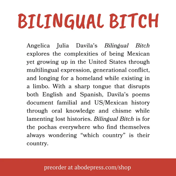 Graphic with text that reads: BILINGUAL BITCH Angelica Julia Davila's Bilingual Bitch explores the complexities of being Mexican yet growing up in the United States through multilingual expression, generational conflict, and longing for a homeland while existing in a limbo. With a sharp tongue that disrupts both English and Spanish, Davila's poems document familial and US/Mexican history through oral knowledge and chisme while lamenting lost histories. Bilingual Bitch is for the pochas everywhere who find themselves always wondering “which country” is their country. preorder at abodepress.com/shop