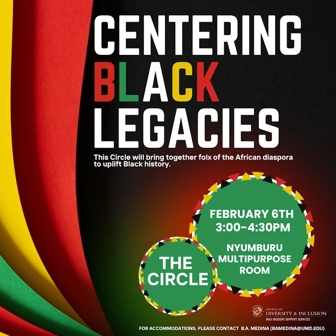 The Circle: Centering Black Legacies on February 6 from 3 PM to 4:30 PM in the Nyumburu Multipurpose Room. This Circle will bring together folx of the African diaspora to uplift Black history. For accommodations, contact bamedina@umd.edu
