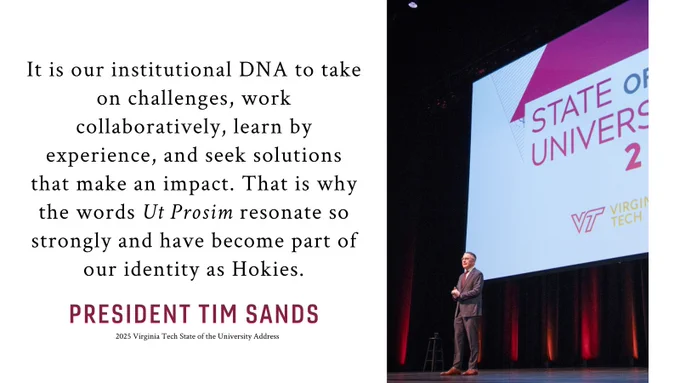 "It is our institutional DNA to take on challenges, work collaboratively, learn by experience, and seek solutions that make an impact. That is why the words Ut Prosim resonate so strongly and have become part of our identity as Hokies.”—President Tim Sands, 2025 Virginia Tech State of the University Address