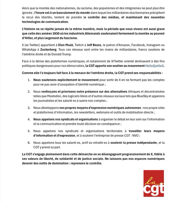 Face à la dérive des plateformes numériques, et notamment de X/Twitter orienté dorénavant à des fins politiques dangereuses pour nos démocraties, la CGT apporte son soutien au mouvement Hello QuitteX.
Comme elle l'a toujours fait face à la menace de l'extrême droite, la CGT prend ses responsabilités :
La CGT s'engage pleinement dans cette démarche en se désengageant progressivement de X, fidèle à ses valeurs de liberté, de solidarité et de justice sociale. Ne laissons pas nos espaces numériques devenir des outils de domination: reprenons le contrôle.