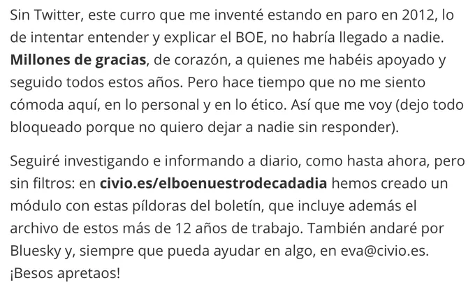 Sin Twitter, este curro que me inventé estando en paro en 2012, lo de intentar entender y explicar el BOE, no habría llegado a nadie. **Millones de gracias**, de corazón, a quienes me habéis apoyado y seguido todos estos años. Pero hace tiempo que no me siento cómoda aquí, en lo personal y en lo ético. Así que me voy (dejo todo bloqueado porque no quiero dejar a nadie sin responder).

Seguiré investigando e informando a diario, como hasta ahora, pero sin filtros: en **civio.es/elboenuestrodecadadia** hemos creado un módulo con estas píldoras del boletín, que incluye además el archivo de estos más de 12 años de trabajo. También andaré por Bluesky y, siempre que pueda ayudar en algo, en eva@civio.es. ¡Besos apretaos!