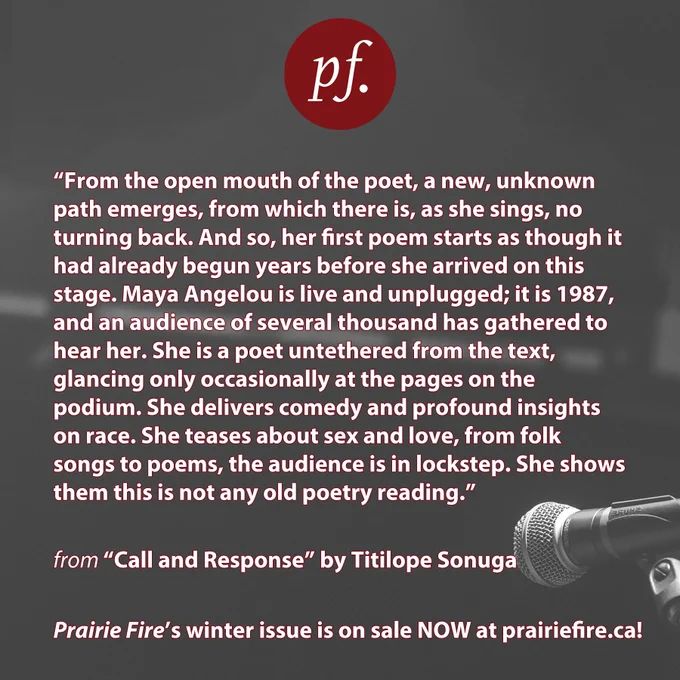 Grey background of a blurred stage. In the bottom right corner is an in-focus microphone. 
Top centre is the pf logo in red. 
Text: From the open mouth of the poet, a new, unknown path emerges,
from which there is, as she sings, no turning back. And so, her first poem starts as though it had 
already begun years before she arrived on this stage. Maya Angelou is live and unplugged; it is 
1987, and an audience of several thousand has gathered to hear her. She is a poet untethered from 
the text, glancing only occasionally at the pages on the podium. She delivers comedy and profound 
insights on race. She teases about sex and love, from folk songs to poems, the audience is in 
lockstep. She shows them this is not any old poetry reading.

from "Call and Response" by Titilope Sonuga
Prairie Fire's winter issue is on sale now at prairiefire.ca! 