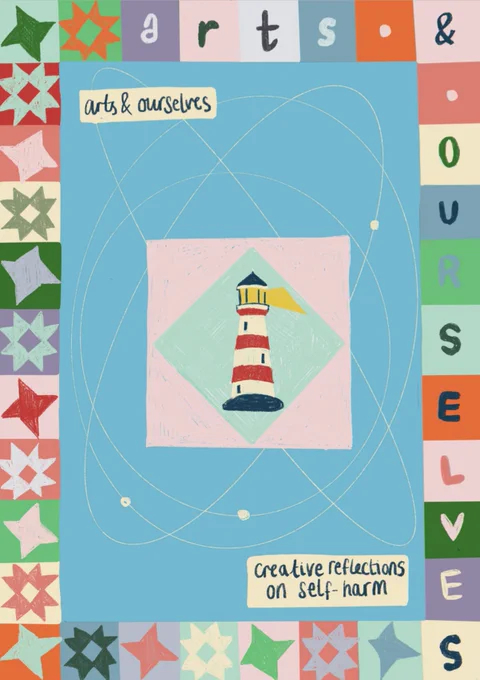 [Frontcover of Arts & Ourselves Zine]. An image of a lighthouse, drawn in coloured pencil on a light blue diamond, bordered by a light pink square. It is set into the middle of the page, against a larger bright blue rectangle background, with four thin white orbital lines around it going in different directions. The zine title ‘arts & ourselves: creative reflections on self-harm’ is handwritten on two cream rectangles at the top and bottom. The border, which goes all the way around the page, is made up of different brightly coloured squares. Along the left hand and bottom edge, these are filled with brightly colour quilt block patterns, alternating the friendship star and ohio star. Along the top edge and right hand edge, letters spell out "arts & ourselves", with the ampersand anchored in the top right corner.
