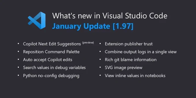 What’s new in Visual Studio Code - January Update [1.97]. Highlights include: Copilot Next Edit Suggestions (preview), Reposition Command Palette, Auto-accept Copilot edits, Search values in debug variables, Python no-config debugging, Extension publisher trust, Combine output logs in a single view, Rich Git blame information, SVG image preview, and View inline values in notebooks.