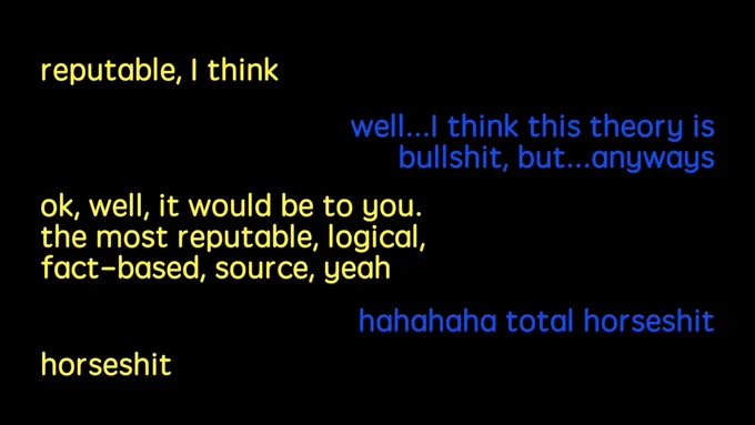 Screen shot of Shane and Ryan’s conversation on buzzfeed unsolved. Shane in yellow text “reputable, I think” Ryan in blue text “well...I think this theory is bullshit, but...anyways” Shane in yellow “ok, well, it would be to you. the most reputable, logical, fact-based, source, yeah” Ryan in blue “hahahaha total horseshit” Shane in yellow “horseshit”