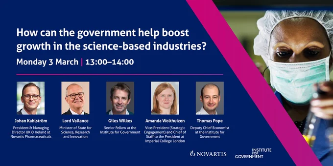 An IfG event titled ' How can the government help boost growth in the science-based industries?' on Monday 3 March, 13.00-14.00

Johan Kahlström, President & Managing Director UK & Ireland at Novartis Pharmaceuticals
Lord Vallance, Minister of State for Science, Research and Innovation
Giles Wilkes, Senior Fellow at the Institute for Government
Amanda Wolthuizen, Vice-President (Strategic Engagement) and Chief of Staff to the President at Imperial College London
The event will be chaired by Thomas Pope, Deputy Chief Economist at the Institute for Government.