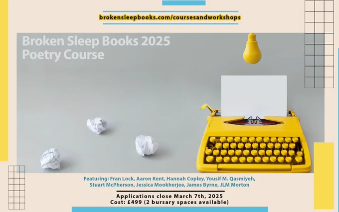 brokensleepbooks.com/coursesandworkshops

Broken Sleep Books 2025 Poetry Course

Featuring: Fran Lock, Aaron Kent, Hannah Copley, Yousif M. Qasmiyeh, 
Stuart McPherson, Jessica Mookherjee, James Byrne, JLM Morton

Applications close March 7th, 2025
Cost: £499 (2 bursary spaces available)
