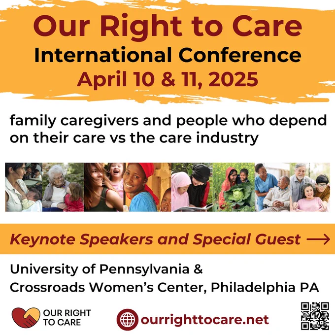 International Conference April 10 & 11, 2025: Our Right to Care, family caregivers and people who depend on their care vs the care industry. Keynote Speakers Selma James and Prof. Dorothy Roberts. Special Guest US Representative Gwen Moore (D-WI). University of Pennsylvania & Crossroads Women’s Center, Philadelphia PA. www.ourrighttocare.net
