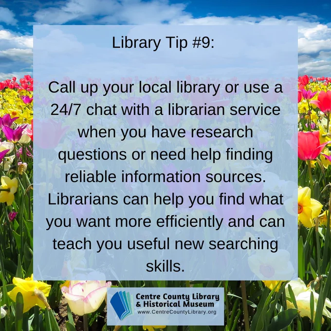 Library Tip #9: Call up your local library or use a 24/7 chat with a librarian service when you have research questions or need help finding reliable information sources. Librarians can help you find what you want more efficiently and can teach you useful new searching skill. Centre County Library & Historical Museum logo. Background of a flower field.