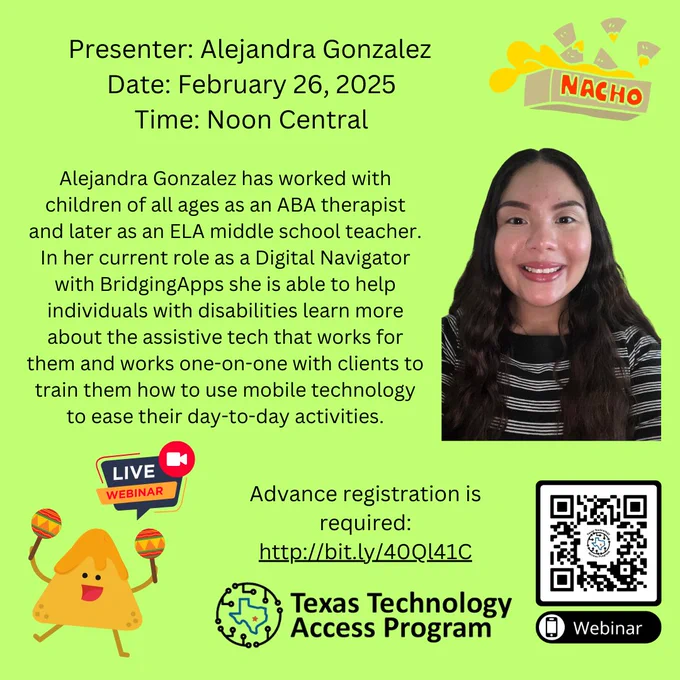 
Alejandra Gonzalez has worked with children of all ages as an ABA therapist and later as an ELA middle school teacher. In her current role as a Digital Navigator with BridgingApps she is able to help individuals with disabilities learn more about the assistive tech that works for them and works one-on-one with clients to train them how to use mobile technology to ease their day-to-day activities.
