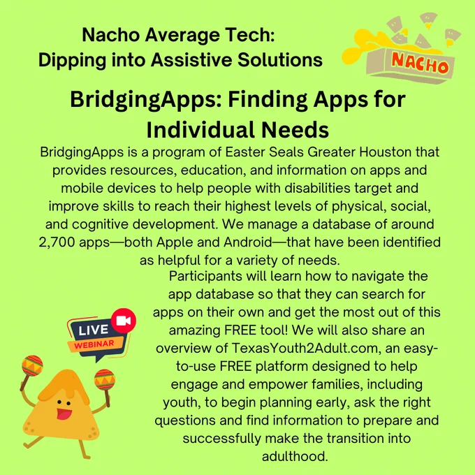 BridgingApps: Finding Apps for Individual Needs
BridgingApps is a program of Easter Seals Greater Houston that provides resources, education, and information on apps and mobile devices to help people with disabilities target and improve skills to reach their highest levels of physical, social, and cognitive development.  We are a community of parents, therapists, teachers, and people with disabilities who share information on how we are using mobile devices with people of all ages who have special needs.  We manage a database of around 2,700 apps—both Apple and Android—that have been identified as helpful for a variety of needs.  Participants will learn how to navigate the app database so that they can search for apps on their own and get the most out of this amazing FREE tool!  We will also share an overview of TexasYouth2Adult.com, an easy-to-use FREE platform designed to help engage and empower families, including youth, to begin planning early, ask the right questions, and find inf