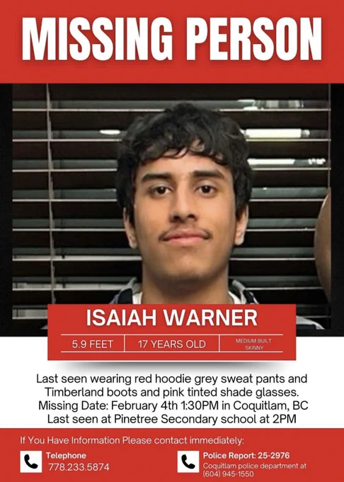 missing person poster for Isaiah Warner.

5'9", 17 years old, medium built skinny 

last seen wearing red hoodie grey sweat pants and timberland boots and pink tinted shade glasses. 

missing date February 4th in Coquitlam, BC

last seen at Pinetree Secondary School at 2pm

if you have information please contact immediately  

telephone 778.233.5874

police report 25-2976 - Coquitlam police department at 604.945.1550
