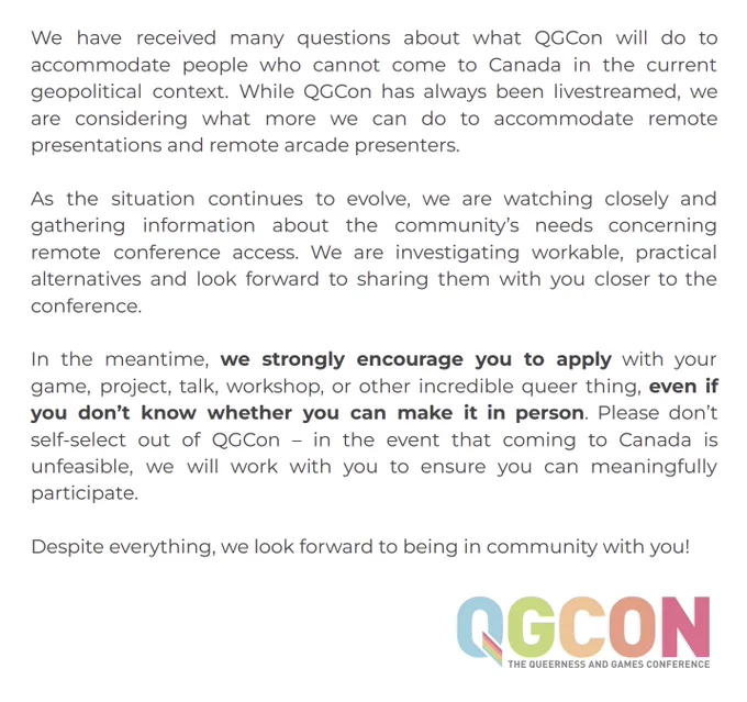 We have received many questions about what QGCon will do to accommodate people who cannot come to Canada in the current geopolitical context. While QGCon has always been livestreamed, we are considering what more we can do to accommodate remote presentations and remote arcade presenters. As the situation continues to evolve, we are watching closely and gathering information about the community’s needs concerning remote conference access. We are investigating workable, practical alternatives and look forward to sharing them with you closer to the conference. In the meantime, we strongly encourage you to apply with your game, project, talk, workshop, or other incredible queer thing, even if you don’t know whether you can make it in person. Please don’t self-select out of QGCon – in the event that coming to Canada is unfeasible, we will work with you to ensure you can meaningfully participate. Despite everything, we look forward to being in community with you!