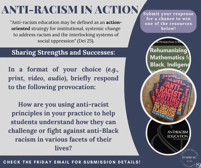 On a blue and grey background, the title reads: Anti-Racism in Action. Below this is a quotation that states “Anti-racism education may be defined as an action-oriented strategy for institutional, systemic change to address racism and the interlocking systems of social oppression" (Dei 25). Below this, it says, Sharing Strengths and Successes. Below this, are the instructions that state: In a format of your choice (e.g., print, video, audio), briefly respond to the following provocation: How are you using anti-racist principles in your practice to help students understand how they can challenge or fight against anti-Black racism in various facets of their lives? At the very bottom, it says, Check the Friday email for submission details! To the right are three circles with book covers in each (Rehumanizing Math, Anti-Racist Writing Workshop, and Anti-Racism Education).