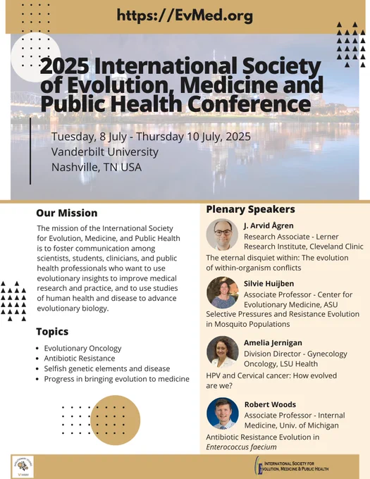 A promotional poster for the 2025 International Society of Evolution, Medicine, and Public Health Conference, which will take place from Tuesday, 8 July - Thursday, 10 July, 2025, at Vanderbilt University, Nashville, TN, USA.

The poster features a background image of the Nashville skyline at night with the conference title in bold black letters. The website https://EvMed.org is displayed at the top.

Mission Statement: The conference aims to foster communication among scientists, students, clinicians, and public health professionals to advance evolutionary insights in medicine and health research.

Topics Covered:

Evolutionary Oncology
Antibiotic Resistance
Selfish genetic elements and disease
Progress in bringing evolution to medicine
Plenary Speakers:

J. Arvid Ågren (Research Associate, Lerner Research Institute, Cleveland Clinic)
Talk: The eternal disquiet within: The evolution of within-organism conflicts
Silvie Huijben (Associate Professor, Center for Evolutionary Medicine, ASU