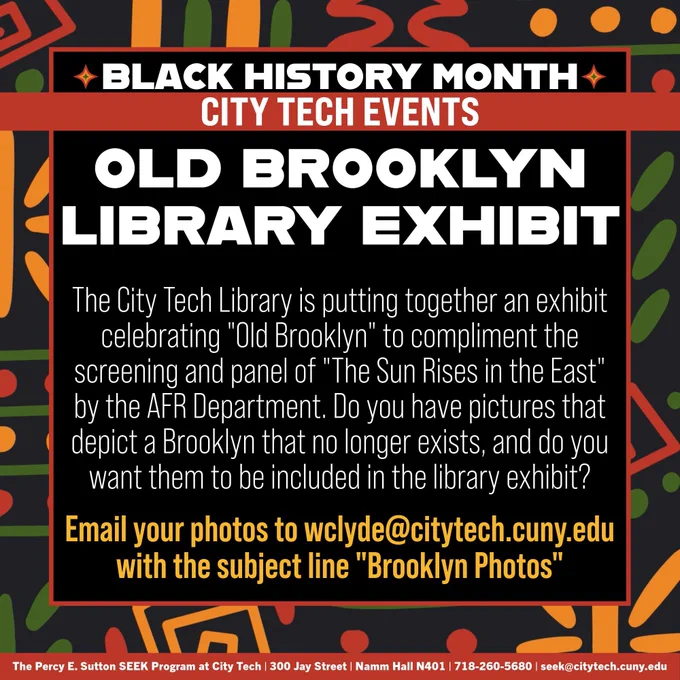 A square, black graphic with a decorative border around the edges. On the inside of the border, there is text that reads: "Black History Month City Tech Events", "Old Brooklyn Library Exhibit", "The City Tech Library is putting together an exhibit celebrating "Old Brooklyn" to compliment the screening and panel of "The Sun Rises in the East" by the AFR Department. Do you have pictures that depict a Brooklyn that no longer exists, and do you want them to be included in the library exhibit?", & "Email your photos to wclyde@citytech.cuny.edu with the subject line "Brooklyn Photos"". At the bottom of the graphic, there is a red rectangle with white text that reads "The Percy E. Sutton SEEK Program at City Tech | 300 Jay Street | Namm Hall N401 | 718-260-5680 | seek@citytech.cuny.edu"