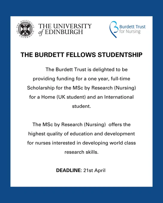 Image reads: The University Of Edinburgh. The Burdett Trust for Nursing. The Burdett Fellows Studentship. The Burdett Trust is delighted to be providing funding for a one year, full time Scholarship for the MSc by Research (Nursing) for a Home (UK student) and an International student. The MSc by Research (Nursing) offers the highest quality of education and development for nurses interested in developing world class research skills. DEADLINE: 21st April
