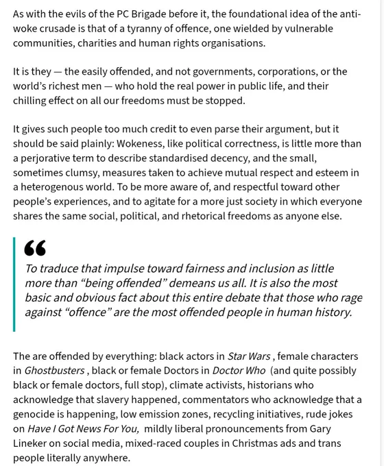 As with the evils of the PC Brigade before it, the foundational idea of the anti-woke crusade is that of a tyranny of offence, one wielded by vulnerable communities, charities and human rights organisations. 

It is they — the easily offended, and not governments, corporations, or the world’s richest men — who hold the real power in public life, and their chilling effect on all our freedoms must be stopped.

It gives such people too much credit to even parse their argument, but it should be said plainly: Wokeness, like political correctness, is little more than a perjorative term to describe standardised decency, and the small, sometimes clumsy, measures taken to achieve mutual respect and esteem in a heterogenous world. To be more aware of, and respectful toward other people’s experiences, and to agitate for a more just society in which everyone shares the same social, political, and rhetorical freedoms as anyone else.
 