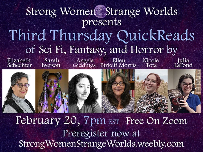 Graphic that reads: "Strong Women, Strange Worlds presents Third Thursday QuickReads of Sci Fi, Fantasy, and Horror by Elizabeth Schnechter, Sarah Iverson, Angela Giddings, Ellen Birkett Morris, Nicole Tota, Julia LaFond"
Underneath each name is a picture of the author.
Underneath that is text reading: February 20, 7pm est Free on Zoom, Preregister now at StrongWomenStrangeWorlds.weebly.com