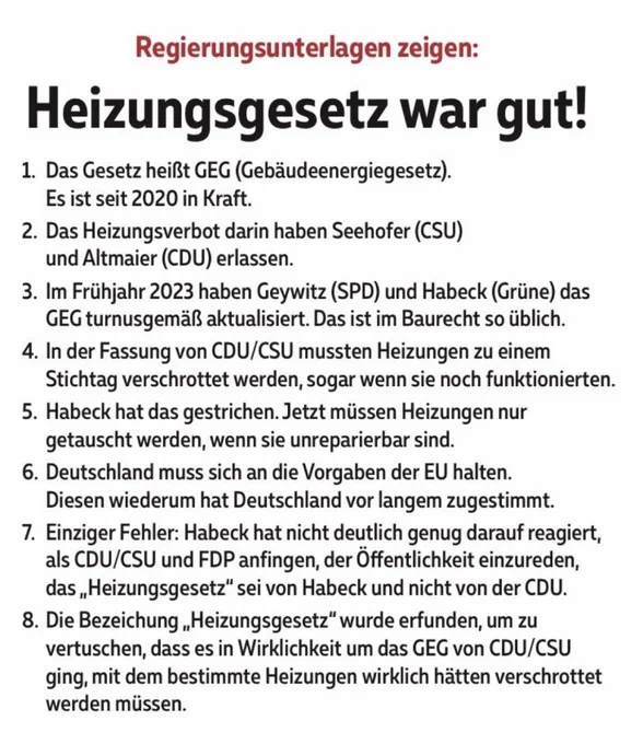 Regierungsunterlagen zeigen: Heizungsgesetz war gut!

1. Das Gesetz heißt GEG (Gebäudeenergiegesetz). Es ist seit 2020 in Kraft.
2. Das Heizungsverbot darin haben Seehofer (CSU) und Altmaier (CDU) erlassen.
3. Im Frühjahr 2023 haben Geywitz (SPD) und Habeck (Grüne) das GEG turnusgemäß aktualisiert. Das ist im Baurecht so üblich.
4. In der Fassung von CDU/CSU mussten Heizungen zu einem Stichtag verschrottet werden, sogar wenn sie noch funktionierten.
5. Habeck hat das gestrichen. Jetzt müssen Heizungen nur getauscht werden, wenn sie unreparierbar sind.
6. Deutschland muss sich an die Vorgaben der EU halten. Diesen wiederum hat Deutschland vor langem zugestimmt.
7. Einziger Fehler: Habeck hat nicht deutlich genug darauf reagiert, als CDU/CSU und FDP anfingen, der Öffentlichkeit einzureden, das „Heizungsgesetz" sei von Habeck und nicht von der CDU.
8. Die Bezeichung „Heizungsgesetz" wurde erfunden, um zu vertuschen, dass es in Wirklichkeit um das GEG von CDU/CSU ging, mit dem bestimmte He