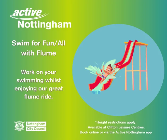 Background colour is a gradient green into yellow. Over the top is a blue circle with a cartoon illustration of a red water flume and a child sliding down with water splashing everywhere. To the left of the circle is white font that reads "Swim for Fun with Flume. Work on your swimming whilst enjoying our great flume ride". Below the blue circle in black font, text reads: "*Height restrictions apply. Available at Clifton Leisure Centres. Book online or via the Active Nottingham App. 