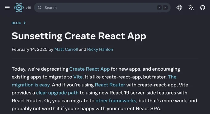 Today, we’re deprecating Create React App for new apps, and encouraging existing apps to migrate to Vite. It's like create-react-app, but faster. The migration is easy. And if you're using React Router with create-react-app, Vite provides a clear upgrade path to using new React 19 server-side features with React Router. Or, you can migrate to other frameworks, but that's more work, and probably not worth it if you're happy with your current React SPA.