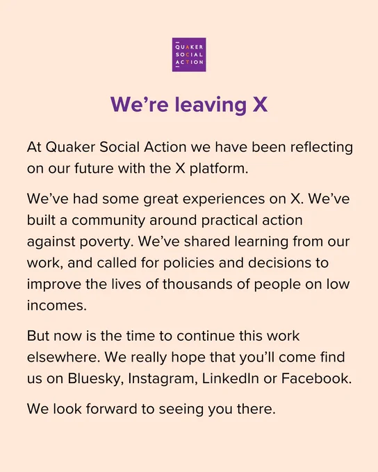 Text on a pale orange background, with the purple QSA logo at the top. The text below reads: 

At Quaker Social Action we have been reflecting on our future with the X platform. 

We’ve had some great experiences on X. We’ve built a community around practical action against poverty. We’ve shared learning from our work, and called for policies and decisions to improve the lives of thousands of people on low incomes.  

But now is the time to continue this work elsewhere. We really hope that you’ll come find us on Bluesky, Instagram, LinkedIn or Facebook. 

We look forward to seeing you there.

